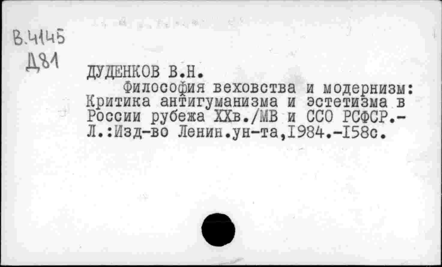 ﻿дуданков в.н.
Философия веховства и модернизм: Критика антигуманизма и эстетизма в России рубежа ХХв./МВ и ССО РСФСР.-Л.:Изд-во Ленин.ун-та,1984.-158с.